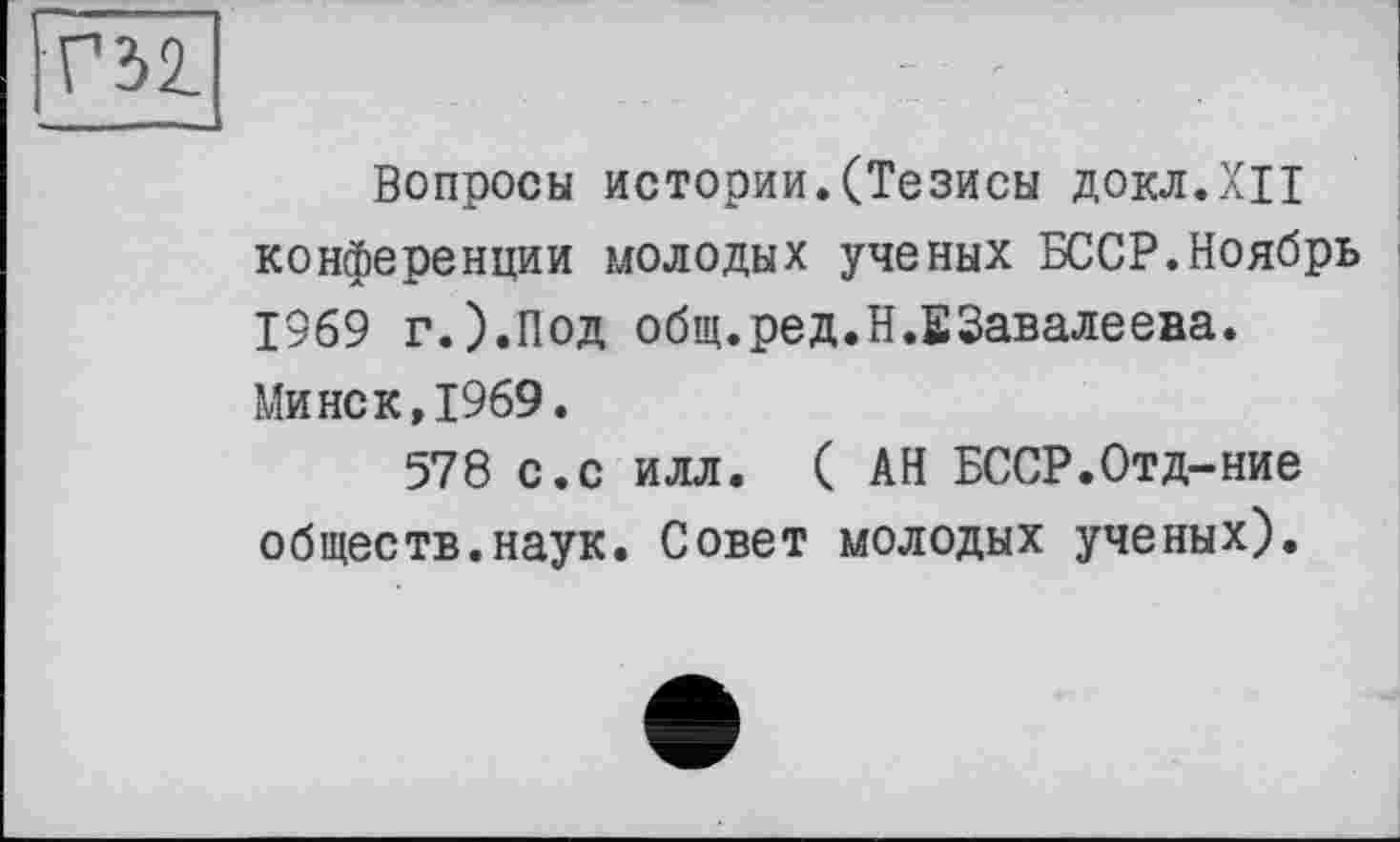 ﻿Вопросы истории.(Тезисы ДОКЛ.ХЦ конференции молодых ученых БССР.Ноябрь 1969 г.).Под общ.ред.Н.ЕЗавалеева. Минск,1969.
578 с.с илл. (АН БССР.Отд-ние обществ.наук. Совет молодых ученых).